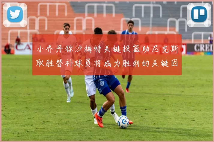 小乔丹称沙梅特关键投篮助尼克斯取胜替补球员将成为胜利的关键因素