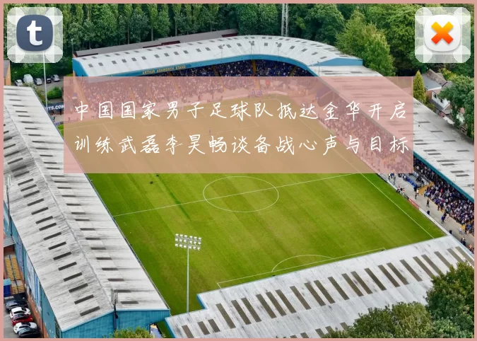 中国国家男子足球队抵达金华开启训练武磊李昊畅谈备战心声与目标