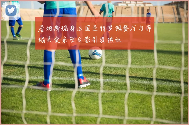 詹姆斯现身法国圣特罗佩餐厅与异域美食亲密合影引发热议