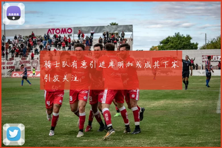 骑士队有意引进库明加或成其下家引发关注