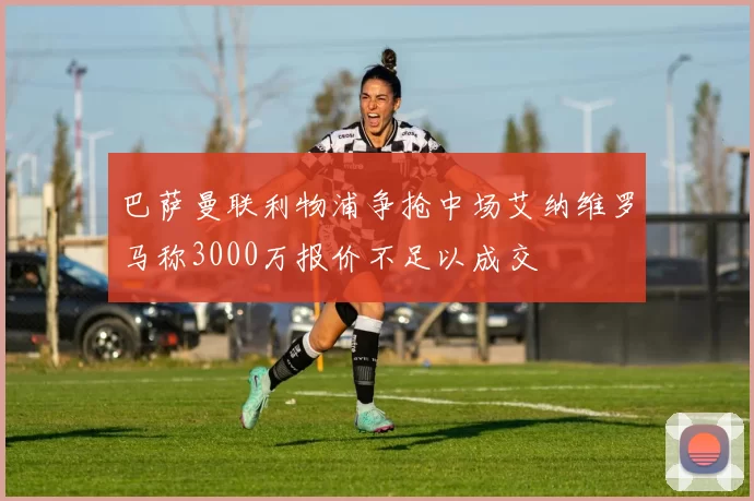 巴萨曼联利物浦争抢中场艾纳维罗马称3000万报价不足以成交