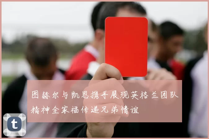 图赫尔与凯恩携手展现英格兰团队精神全家福传递兄弟情谊
