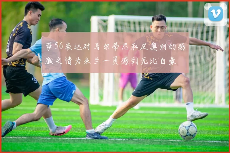 萨56表达对马尔蒂尼和皮奥利的感激之情为米兰一员感到无比自豪