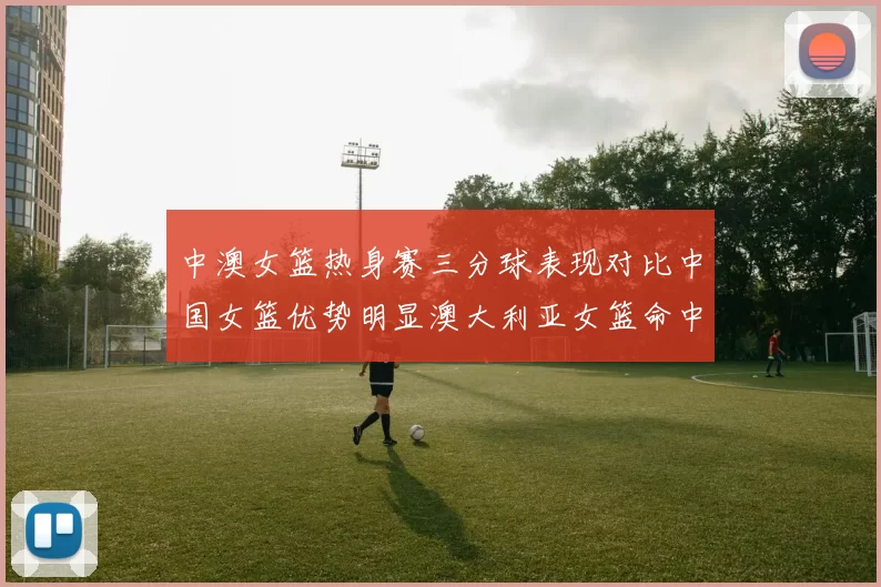 中澳女篮热身赛三分球表现对比中国女篮优势明显澳大利亚女篮命中率低下
