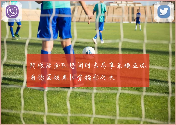 阿根廷全队悠闲时光尽享乐趣正观看德国战库拉索精彩对决
