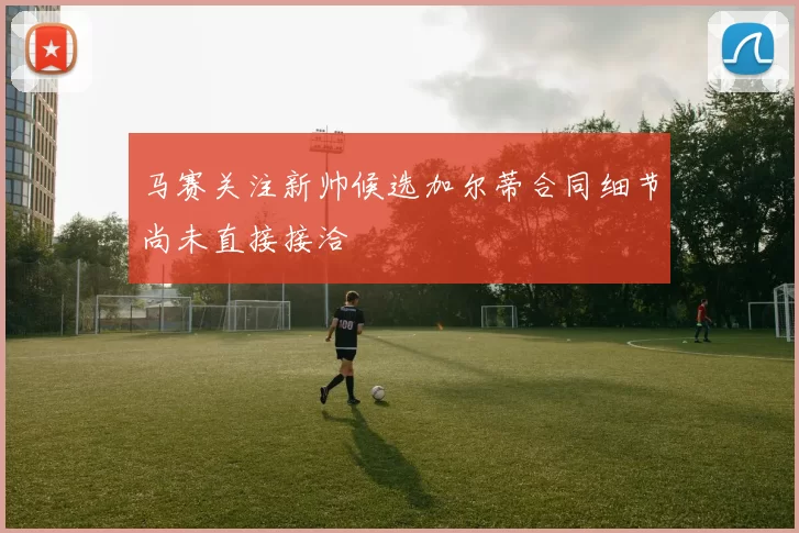马赛关注新帅候选加尔蒂合同细节尚未直接接洽