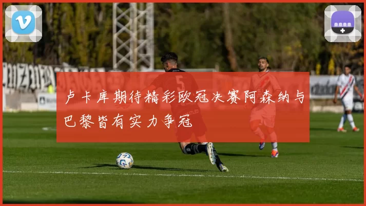 卢卡库期待精彩欧冠决赛阿森纳与巴黎皆有实力争冠