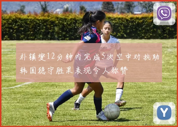 朴镇燮12分钟内完成5次空中对抗助韩国稳守胜果表现令人称赞