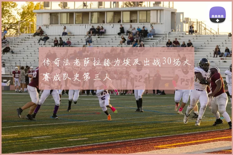 传奇法老萨拉赫为埃及出战30场大赛成队史第三人