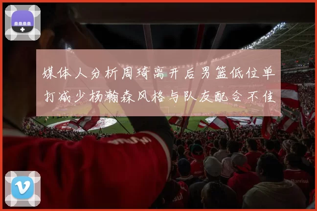 媒体人分析周琦离开后男篮低位单打减少杨瀚森风格与队友配合不佳