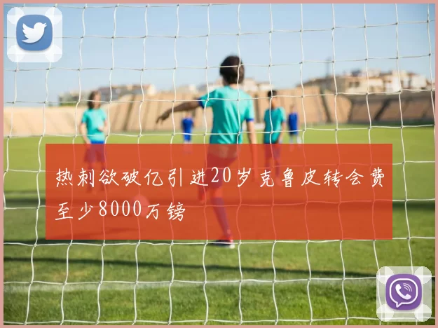 热刺欲破亿引进20岁克鲁皮转会费至少8000万镑