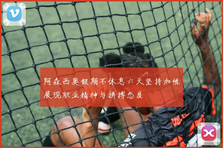 阿森西奥假期不休息六天坚持加练展现职业精神与拼搏态度