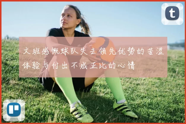 文班感慨球队失去领先优势的苦涩体验与付出不成正比的心情