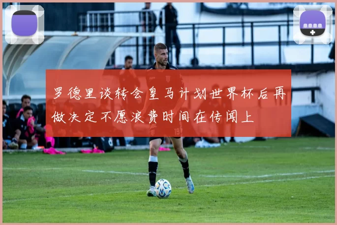 罗德里谈转会皇马计划世界杯后再做决定不愿浪费时间在传闻上