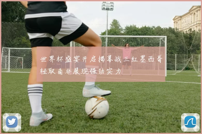 世界杯盛宴开启揭幕战三红墨西哥轻取南非展现强劲实力