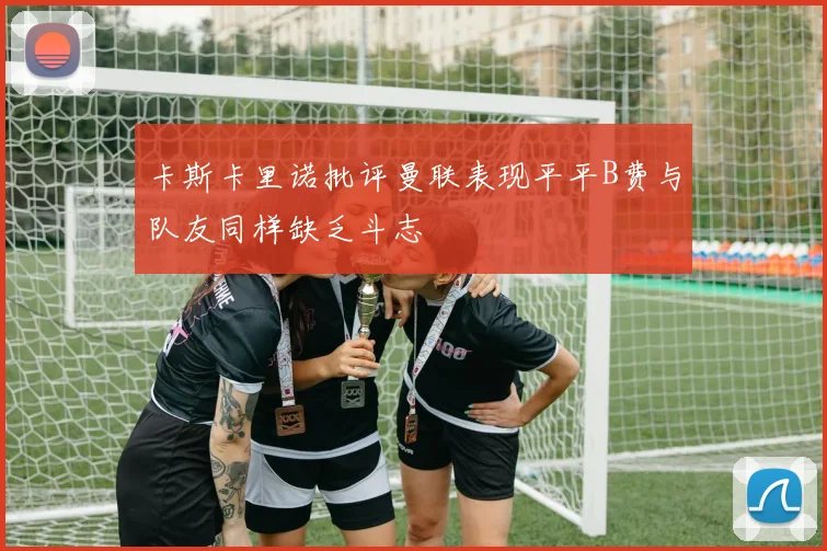 卡斯卡里诺批评曼联表现平平B费与队友同样缺乏斗志